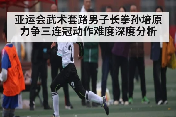 亚运会武术套路男子长拳孙培原力争三连冠动作难度深度分析