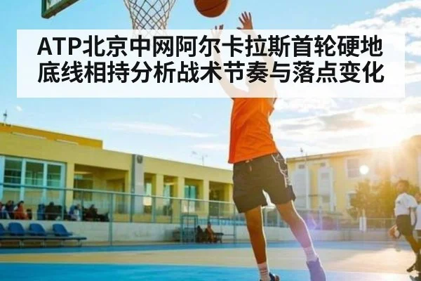 ATP北京中网阿尔卡拉斯首轮硬地底线相持分析战术节奏与落点变化