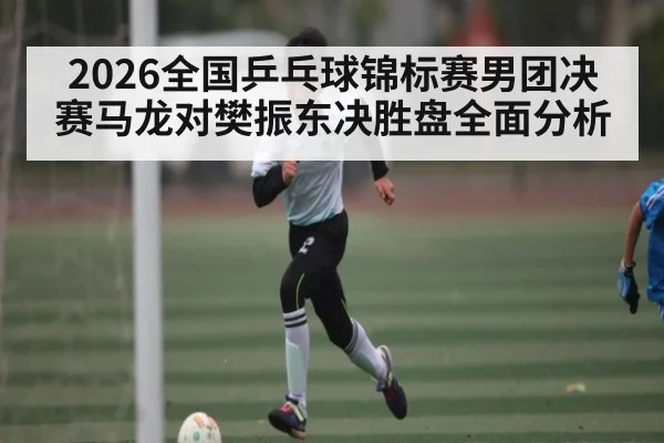 2026全国乒乓球锦标赛男团决赛马龙对樊振东决胜盘全面分析