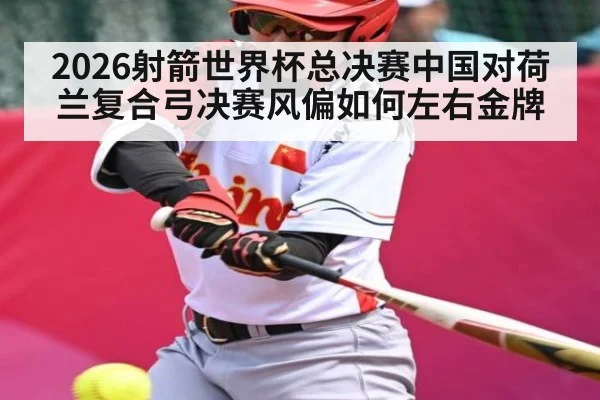 2026射箭世界杯总决赛中国对荷兰复合弓决赛风偏如何左右金牌