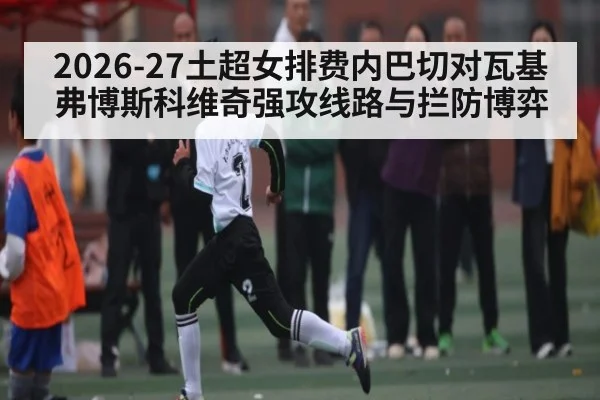 2026-27土超女排费内巴切对瓦基弗博斯科维奇强攻线路与拦防博弈